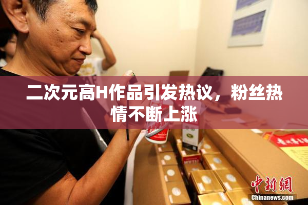 二次元高H作品引发热议，粉丝热情不断上涨