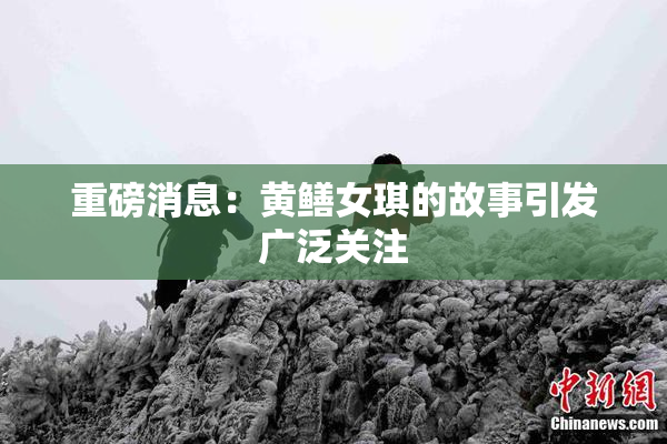 重磅消息：黄鳝女琪的故事引发广泛关注