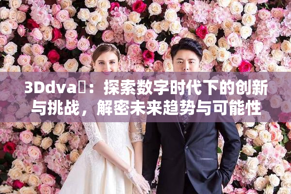 3Ddva婬：探索数字时代下的创新与挑战，解密未来趋势与可能性