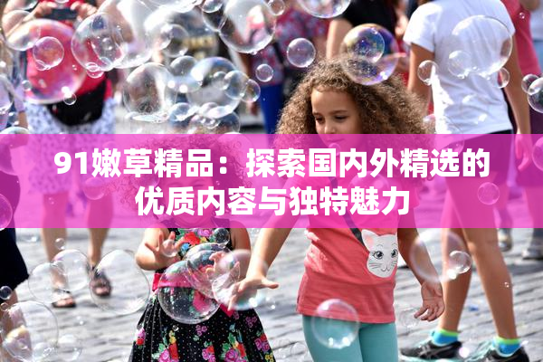 91嫩草精品：探索国内外精选的优质内容与独特魅力