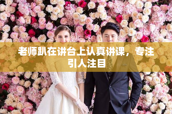 老师趴在讲台上认真讲课，专注引人注目