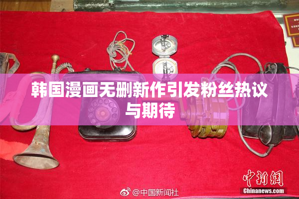 韩国漫画无删新作引发粉丝热议与期待
