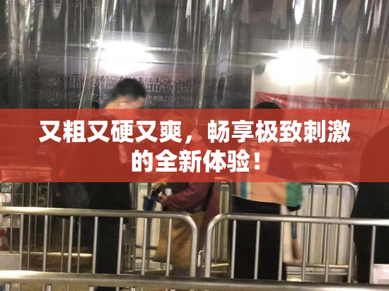 又粗又硬又爽，畅享极致刺激的全新体验！