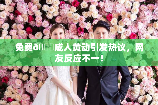 免费🔞成人黄动引发热议，网友反应不一！