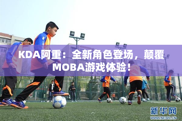 KDA阿重：全新角色登场，颠覆MOBA游戏体验！
