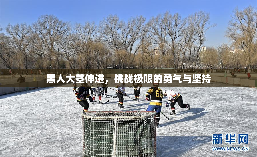 黑人大茎伸进，挑战极限的勇气与坚持