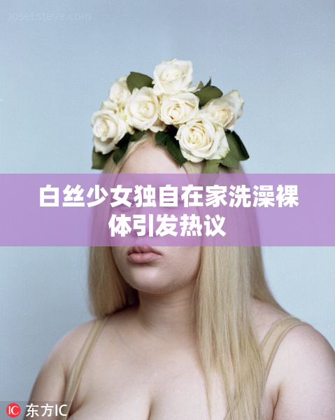 白丝少女独自在家洗澡裸体引发热议