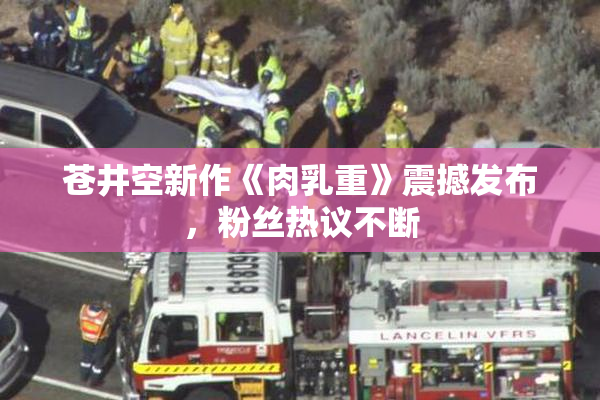苍井空新作《肉乳重》震撼发布，粉丝热议不断