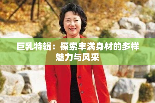 巨乳特辑：探索丰满身材的多样魅力与风采