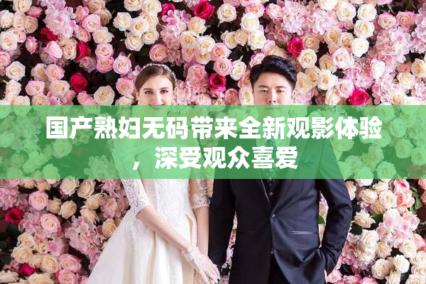 国产熟妇无码带来全新观影体验，深受观众喜爱
