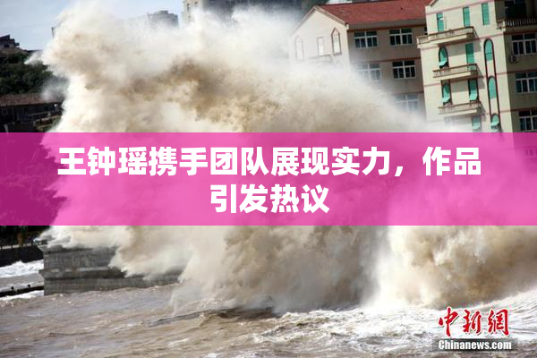 王钟瑶携手团队展现实力，作品引发热议