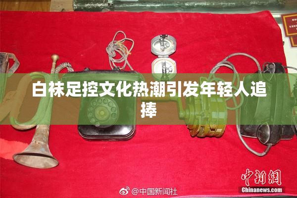 白袜足控文化热潮引发年轻人追捧