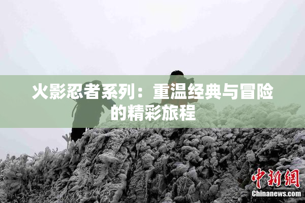 火影忍者系列：重温经典与冒险的精彩旅程