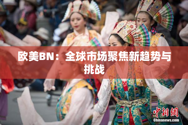 欧美BN：全球市场聚焦新趋势与挑战