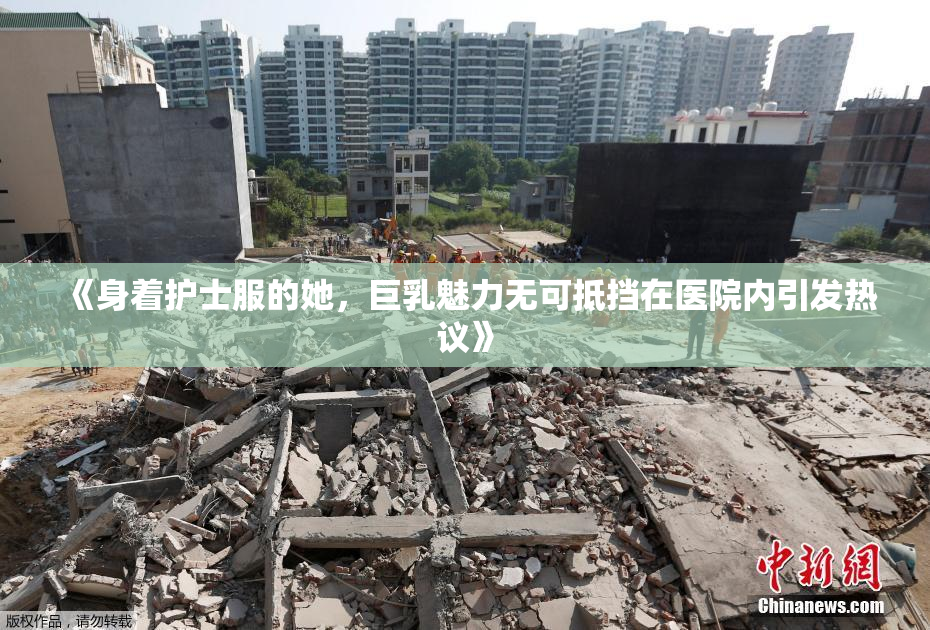 《身着护士服的她，巨乳魅力无可抵挡在医院内引发热议》