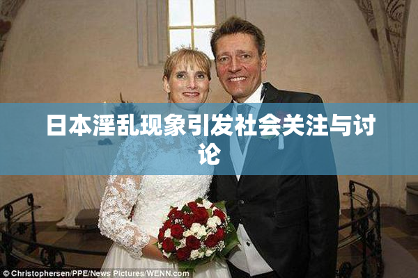 日本淫乱现象引发社会关注与讨论