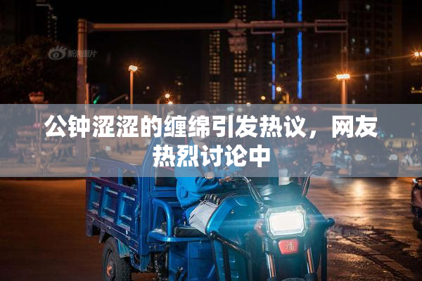 公钟涩涩的缠绵引发热议，网友热烈讨论中