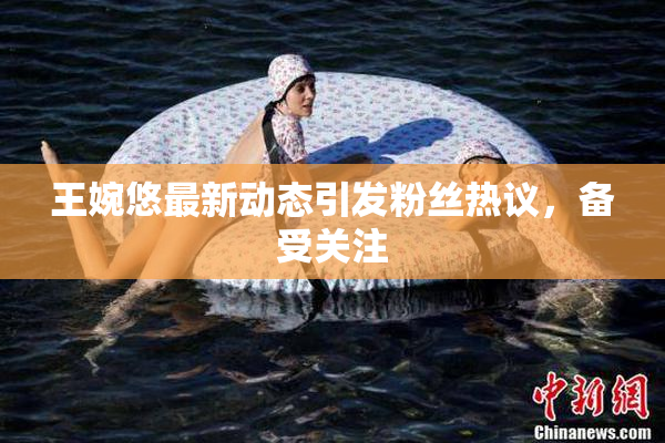 王婉悠最新动态引发粉丝热议，备受关注
