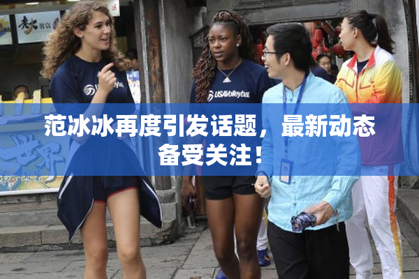 范冰冰再度引发话题，最新动态备受关注！