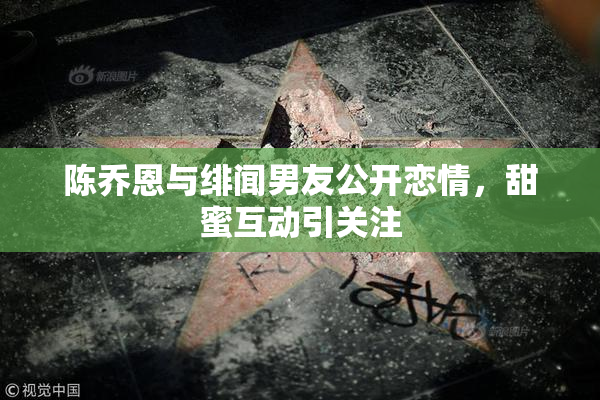 陈乔恩与绯闻男友公开恋情，甜蜜互动引关注