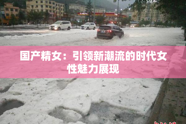 国产精女：引领新潮流的时代女性魅力展现