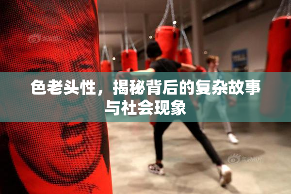 色老头性，揭秘背后的复杂故事与社会现象