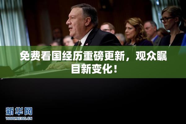 免费看国经历重磅更新，观众瞩目新变化！