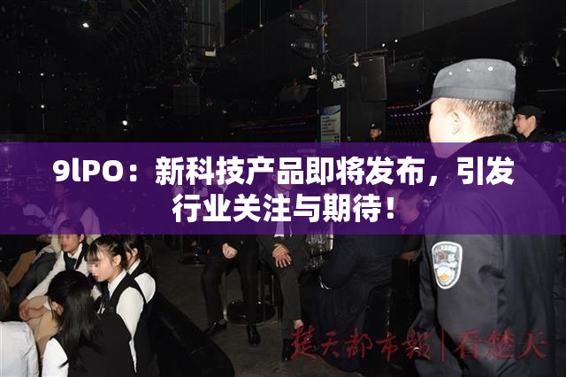 9lPO：新科技产品即将发布，引发行业关注与期待！