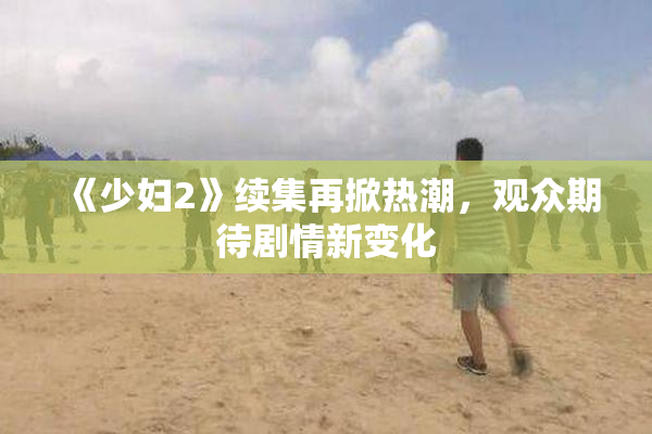 《少妇2》续集再掀热潮，观众期待剧情新变化