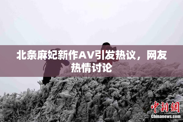 北条麻妃新作AV引发热议，网友热情讨论