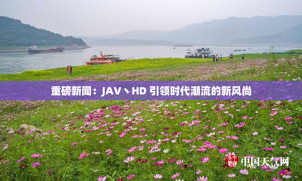 重磅新闻：JAV丶HD 引领时代潮流的新风尚