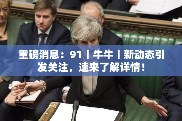 重磅消息：91丨牛牛丨新动态引发关注，速来了解详情！