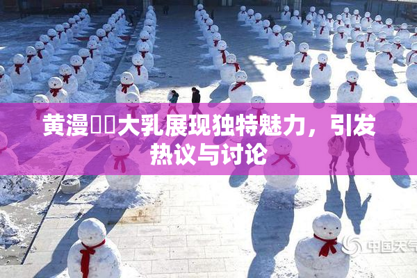 黄漫❌‌大乳展现独特魅力，引发热议与讨论