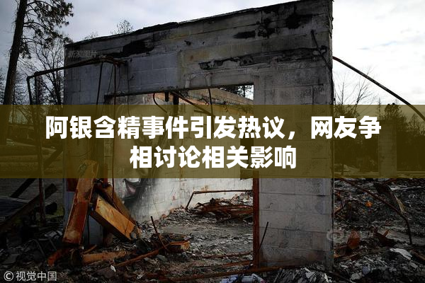 阿银含精事件引发热议，网友争相讨论相关影响