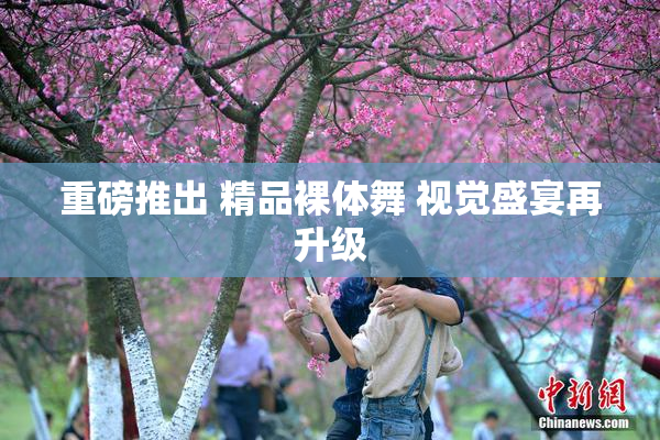 重磅推出 精品裸体舞 视觉盛宴再升级