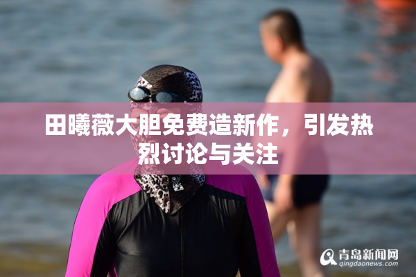 田曦薇大胆免费造新作，引发热烈讨论与关注