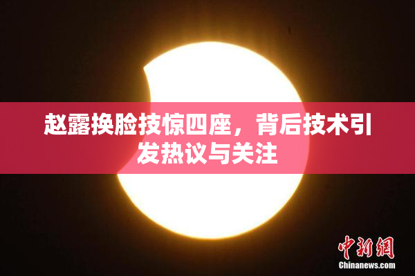 赵露换脸技惊四座，背后技术引发热议与关注
