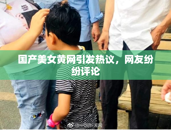 国产美女黄网引发热议，网友纷纷评论