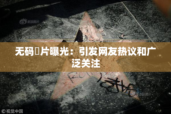 无码婬片曝光：引发网友热议和广泛关注