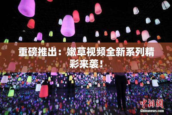 重磅推出：嫩草视频全新系列精彩来袭！