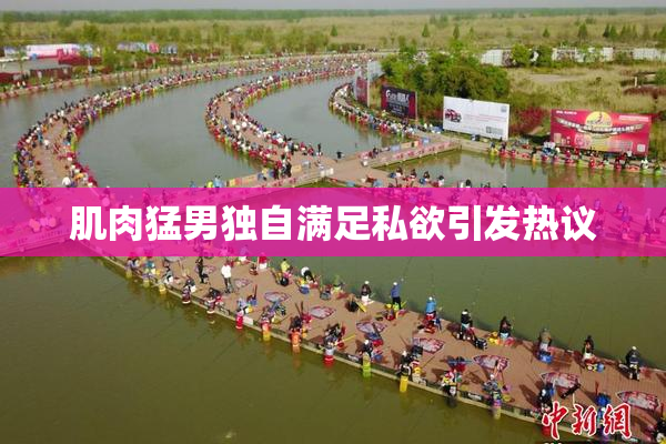 肌肉猛男独自满足私欲引发热议