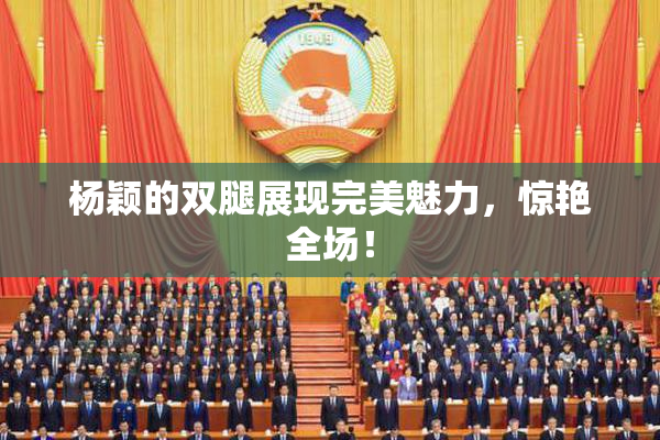 杨颖的双腿展现完美魅力，惊艳全场！