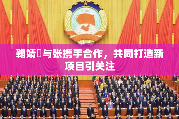 鞠婧祎与张携手合作，共同打造新项目引关注