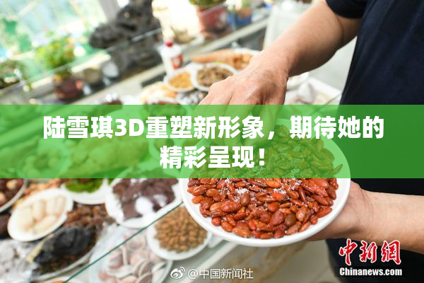 陆雪琪3D重塑新形象，期待她的精彩呈现！