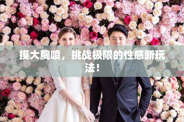 摸大胸喷，挑战极限的性感新玩法！