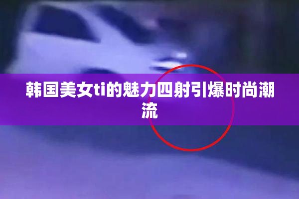 韩国美女ti的魅力四射引爆时尚潮流