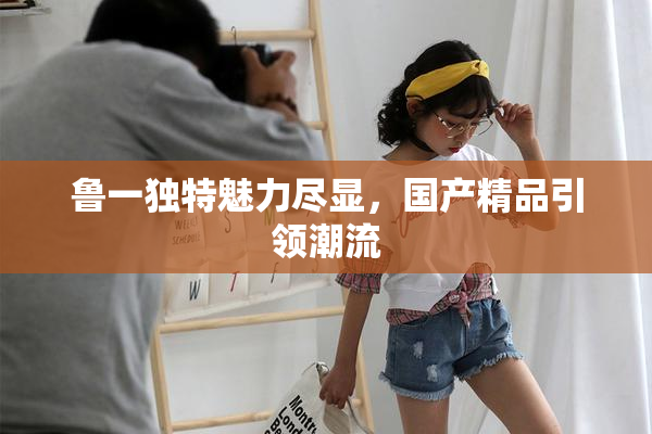 鲁一独特魅力尽显，国产精品引领潮流