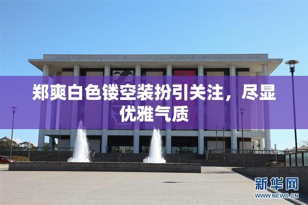 郑爽白色镂空装扮引关注，尽显优雅气质