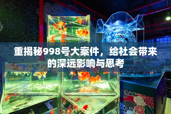 重揭秘998号大案件，给社会带来的深远影响与思考
