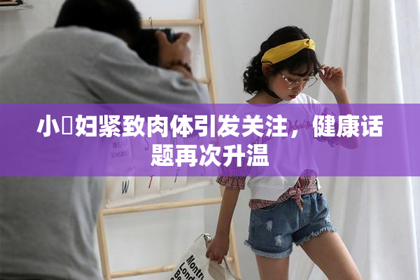 小婬妇紧致肉体引发关注，健康话题再次升温
